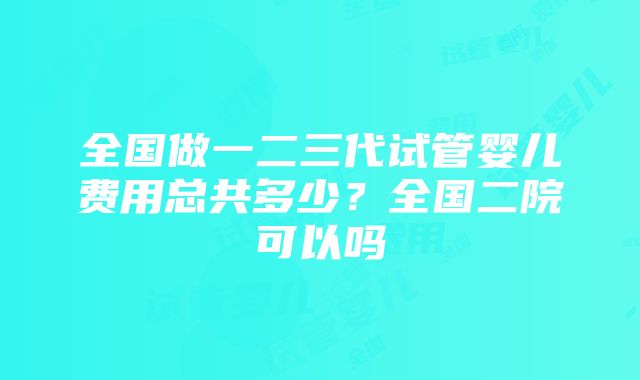 全国做一二三代试管婴儿费用总共多少？全国二院可以吗