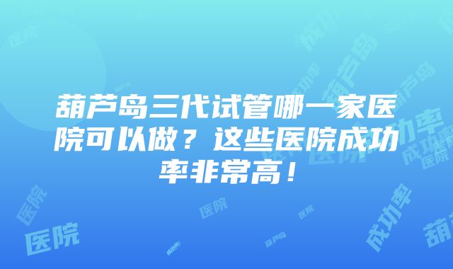 葫芦岛三代试管哪一家医院可以做？这些医院成功率非常高！