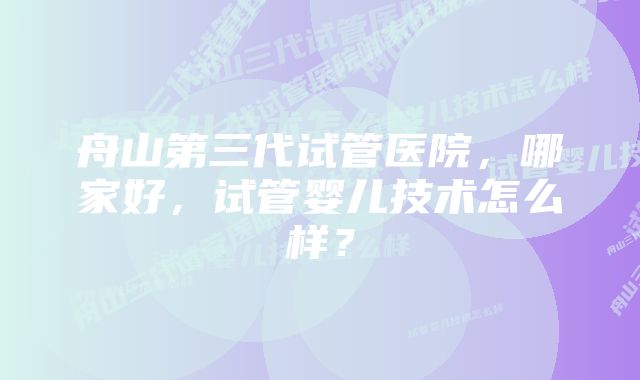 舟山第三代试管医院，哪家好，试管婴儿技术怎么样？