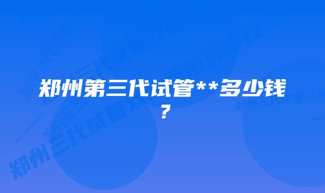 郑州第三代试管**多少钱？