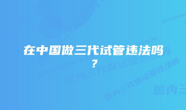 在中国做三代试管违法吗？