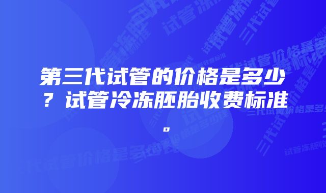 第三代试管的价格是多少？试管冷冻胚胎收费标准。