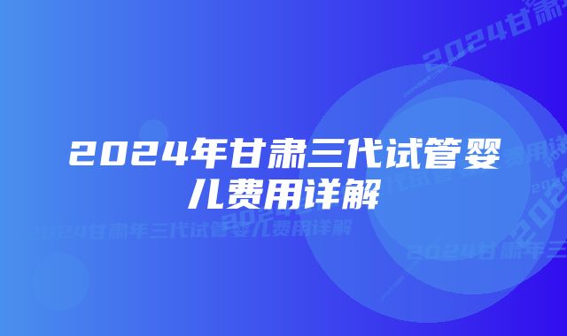 2024年甘肃三代试管婴儿费用详解