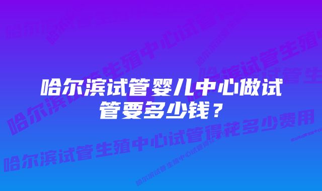 哈尔滨试管婴儿中心做试管要多少钱？