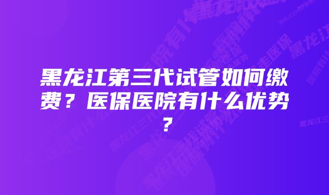 黑龙江第三代试管如何缴费？医保医院有什么优势？