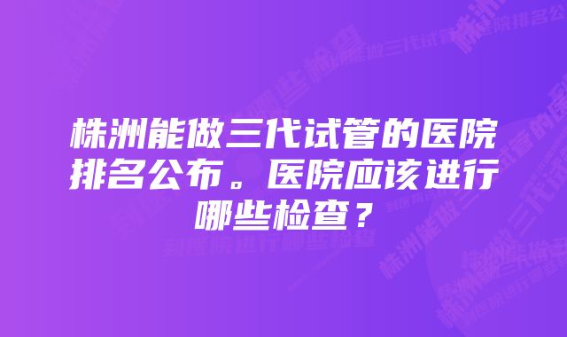 株洲能做三代试管的医院排名公布。医院应该进行哪些检查？