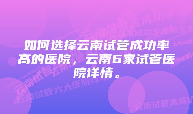 如何选择云南试管成功率高的医院，云南6家试管医院详情。