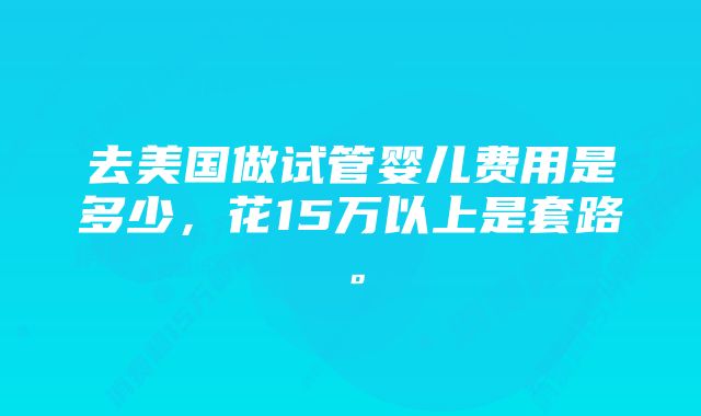 去美国做试管婴儿费用是多少，花15万以上是套路。