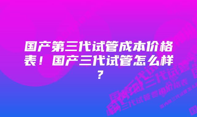 国产第三代试管成本价格表！国产三代试管怎么样？