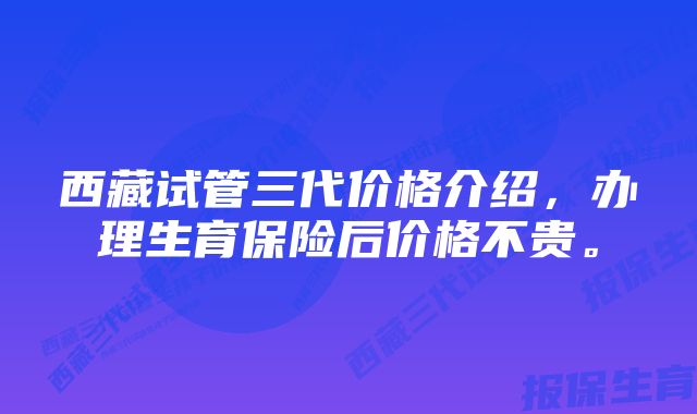 西藏试管三代价格介绍，办理生育保险后价格不贵。