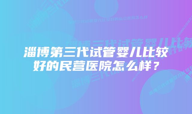 淄博第三代试管婴儿比较好的民营医院怎么样？