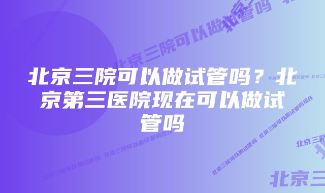 北京三院可以做试管吗？北京第三医院现在可以做试管吗