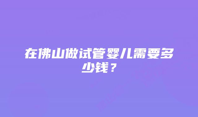 在佛山做试管婴儿需要多少钱？