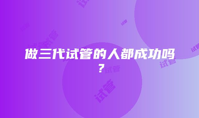 做三代试管的人都成功吗？