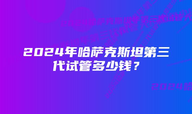 2024年哈萨克斯坦第三代试管多少钱？