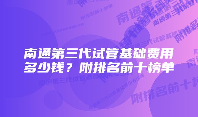 南通第三代试管基础费用多少钱？附排名前十榜单