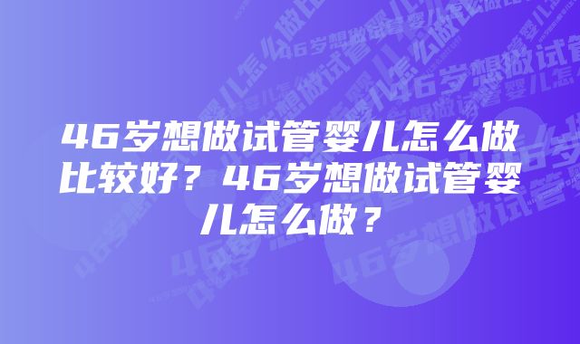 46岁想做试管婴儿怎么做比较好？46岁想做试管婴儿怎么做？