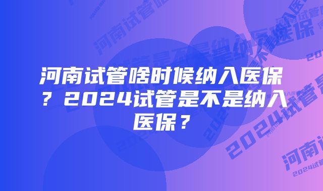 河南试管啥时候纳入医保？2024试管是不是纳入医保？