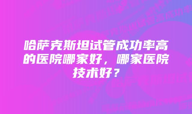 哈萨克斯坦试管成功率高的医院哪家好，哪家医院技术好？