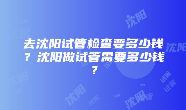 去沈阳试管检查要多少钱？沈阳做试管需要多少钱？