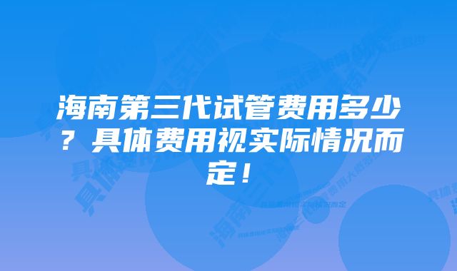 海南第三代试管费用多少？具体费用视实际情况而定！