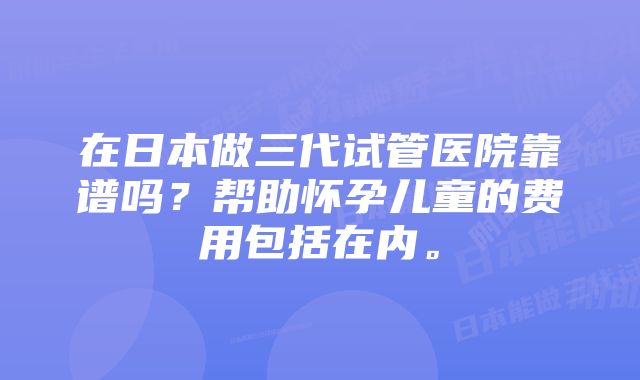 在日本做三代试管医院靠谱吗？帮助怀孕儿童的费用包括在内。