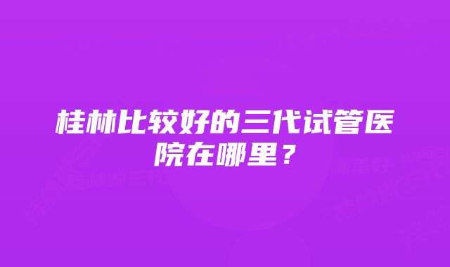 桂林比较好的三代试管医院在哪里？