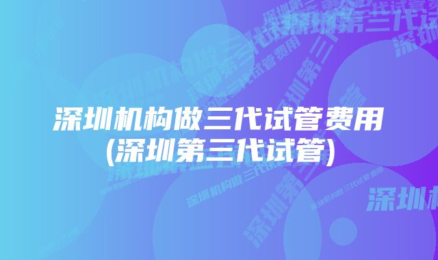 深圳机构做三代试管费用(深圳第三代试管)