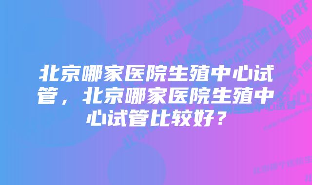 北京哪家医院生殖中心试管，北京哪家医院生殖中心试管比较好？