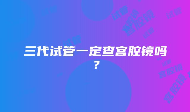 三代试管一定查宫腔镜吗？