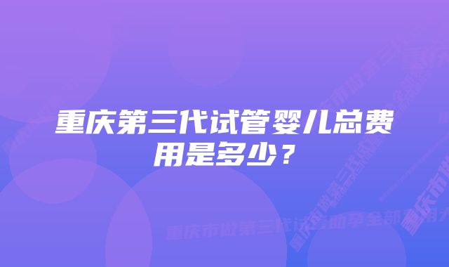 重庆第三代试管婴儿总费用是多少？