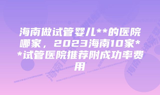 海南做试管婴儿**的医院哪家，2023海南10家**试管医院推荐附成功率费用