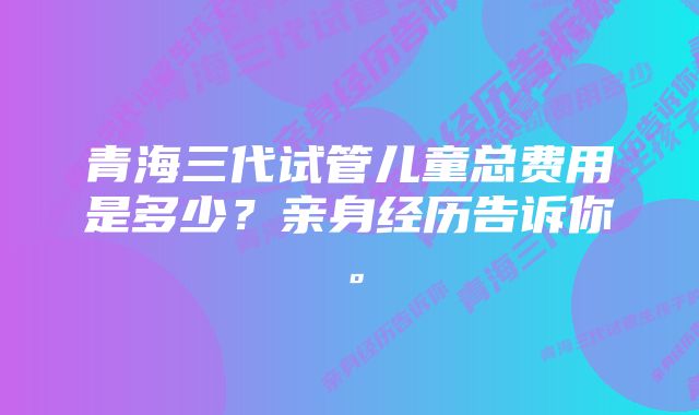 青海三代试管儿童总费用是多少？亲身经历告诉你。