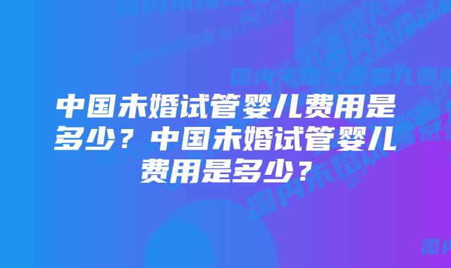 中国未婚试管婴儿费用是多少？中国未婚试管婴儿费用是多少？