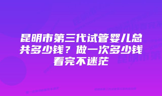 昆明市第三代试管婴儿总共多少钱？做一次多少钱看完不迷茫