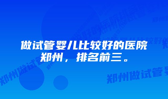 做试管婴儿比较好的医院郑州，排名前三。