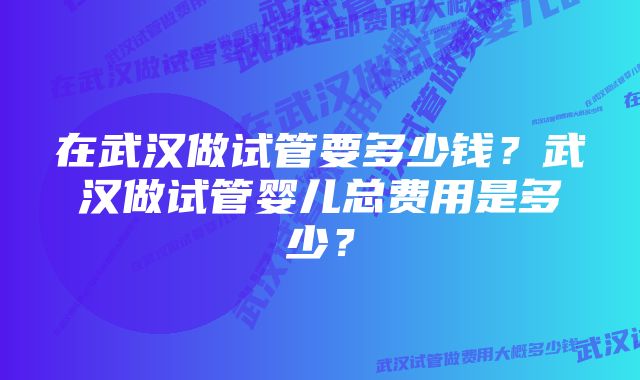 在武汉做试管要多少钱？武汉做试管婴儿总费用是多少？