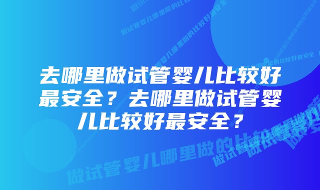 去哪里做试管婴儿比较好最安全？去哪里做试管婴儿比较好最安全？