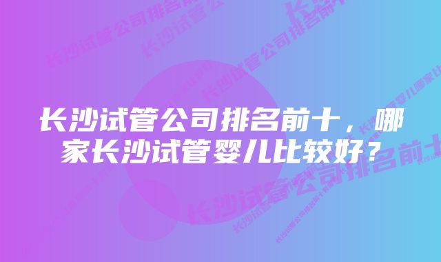 长沙试管公司排名前十，哪家长沙试管婴儿比较好？