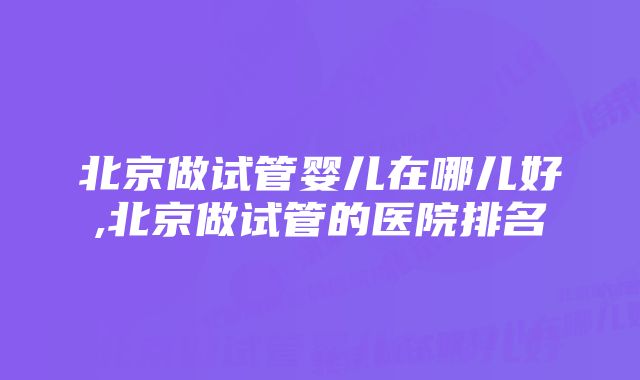 北京做试管婴儿在哪儿好,北京做试管的医院排名