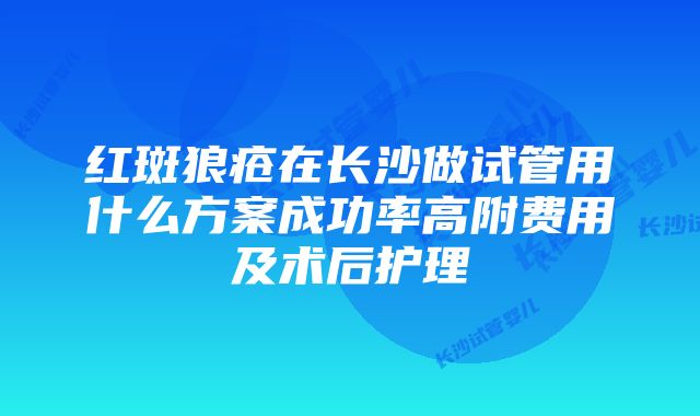 红斑狼疮在长沙做试管用什么方案成功率高附费用及术后护理