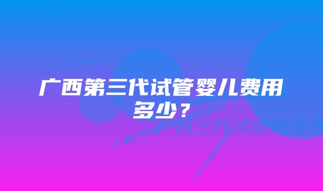 广西第三代试管婴儿费用多少？