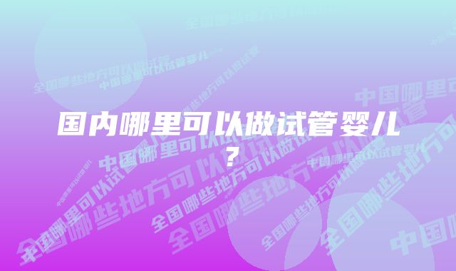 国内哪里可以做试管婴儿？