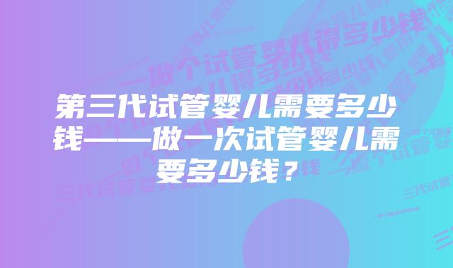 第三代试管婴儿需要多少钱——做一次试管婴儿需要多少钱？