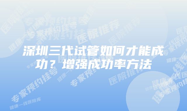 深圳三代试管如何才能成功？增强成功率方法