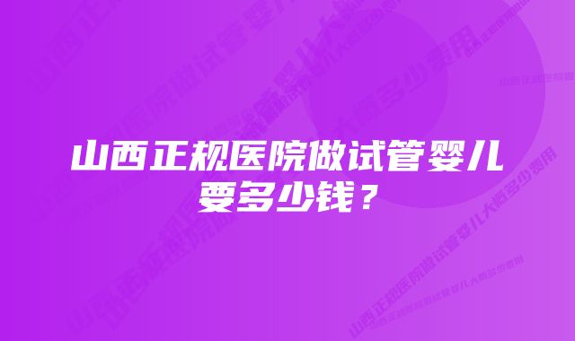 山西正规医院做试管婴儿要多少钱？