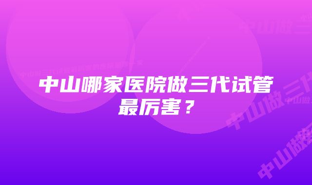 中山哪家医院做三代试管最厉害？