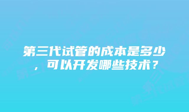 第三代试管的成本是多少，可以开发哪些技术？