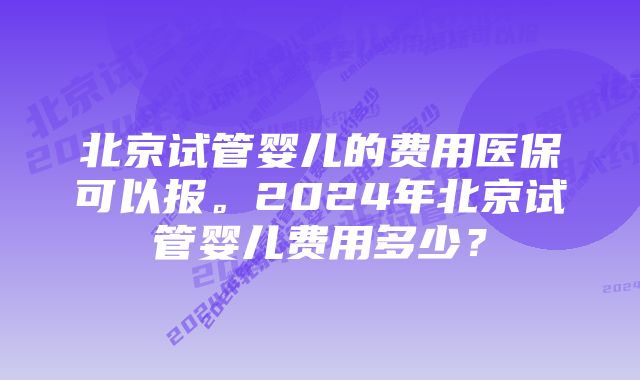 北京试管婴儿的费用医保可以报。2024年北京试管婴儿费用多少？