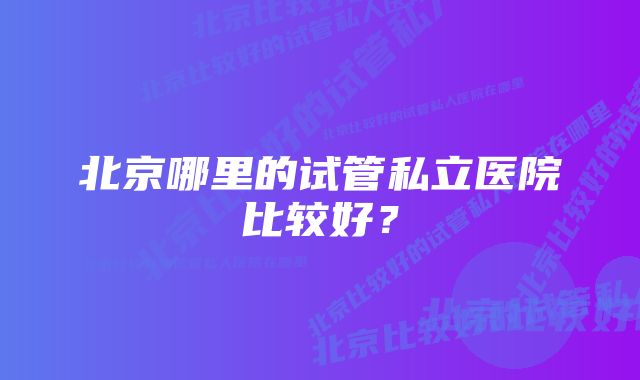 北京哪里的试管私立医院比较好？